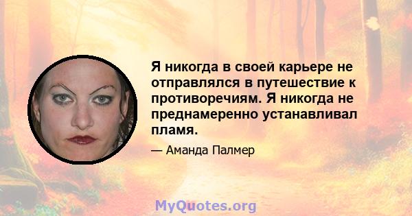 Я никогда в своей карьере не отправлялся в путешествие к противоречиям. Я никогда не преднамеренно устанавливал пламя.