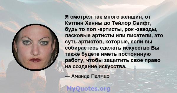 Я смотрел так много женщин, от Кэтлин Ханны до Тейлор Свифт, будь то поп -артисты, рок -звезды, ласковые артисты или писатели, это суть артистов, которые, если вы собираетесь сделать искусство Вы также будете иметь