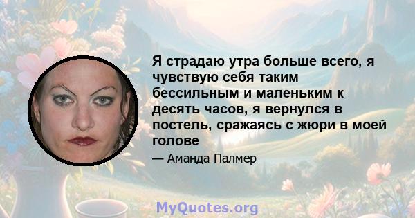 Я страдаю утра больше всего, я чувствую себя таким бессильным и маленьким к десять часов, я вернулся в постель, сражаясь с жюри в моей голове