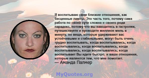 Я воспитываю свои близкие отношения, как бесценные лампы. Это часть того, почему сама работа по своей сути сложна и своего рода парадокс, потому что вы находитесь в гастролях, путешествуете и проходите миллион миль в