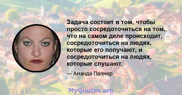 Задача состоит в том, чтобы просто сосредоточиться на том, что на самом деле происходит, сосредоточиться на людях, которые его получают, и сосредоточиться на людях, которые слушают.