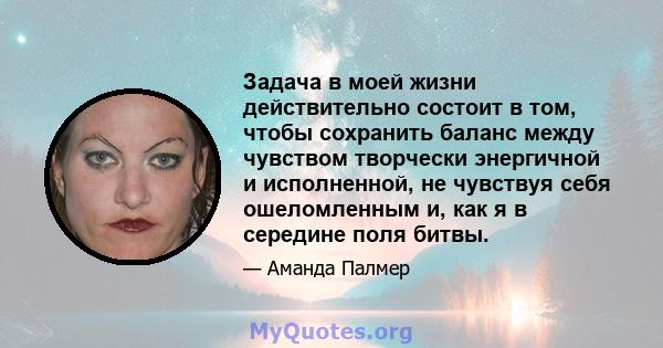 Задача в моей жизни действительно состоит в том, чтобы сохранить баланс между чувством творчески энергичной и исполненной, не чувствуя себя ошеломленным и, как я в середине поля битвы.