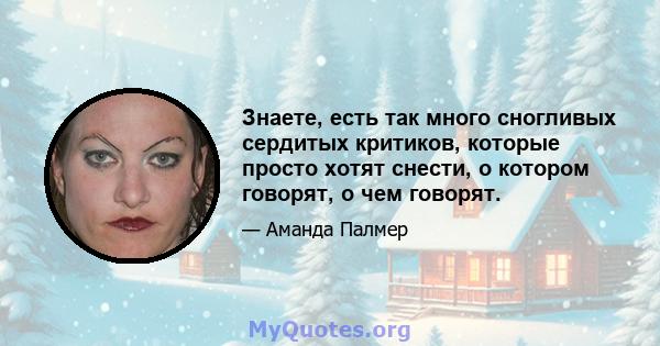 Знаете, есть так много сногливых сердитых критиков, которые просто хотят снести, о котором говорят, о чем говорят.