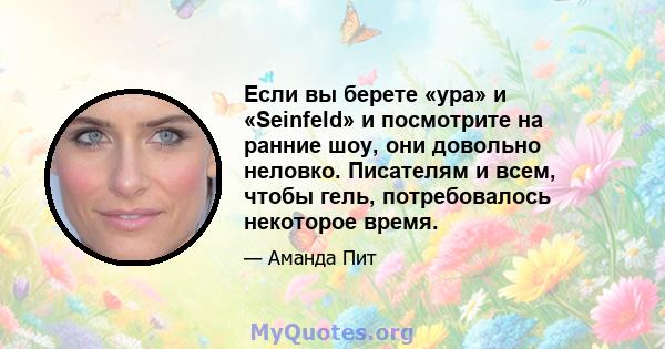 Если вы берете «ура» и «Seinfeld» и посмотрите на ранние шоу, они довольно неловко. Писателям и всем, чтобы гель, потребовалось некоторое время.