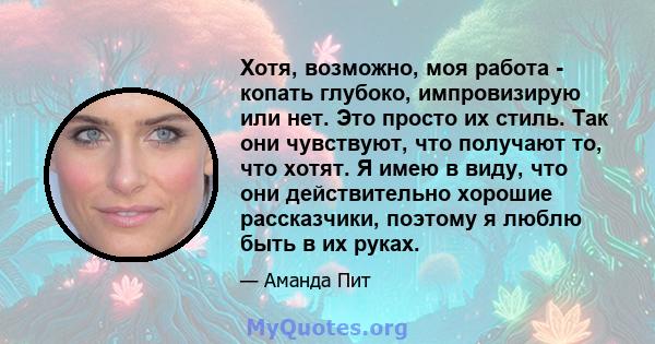 Хотя, возможно, моя работа - копать глубоко, импровизирую или нет. Это просто их стиль. Так они чувствуют, что получают то, что хотят. Я имею в виду, что они действительно хорошие рассказчики, поэтому я люблю быть в их