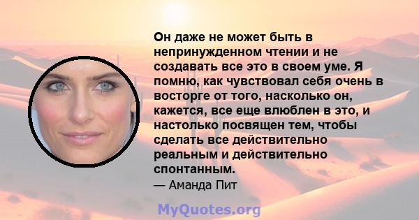 Он даже не может быть в непринужденном чтении и не создавать все это в своем уме. Я помню, как чувствовал себя очень в восторге от того, насколько он, кажется, все еще влюблен в это, и настолько посвящен тем, чтобы