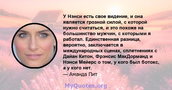 У Нэнси есть свое видение, и она является грозной силой, с которой нужно считаться, и это похоже на большинство мужчин, с которыми я работал. Единственная разница, вероятно, заключается в международных сценах,