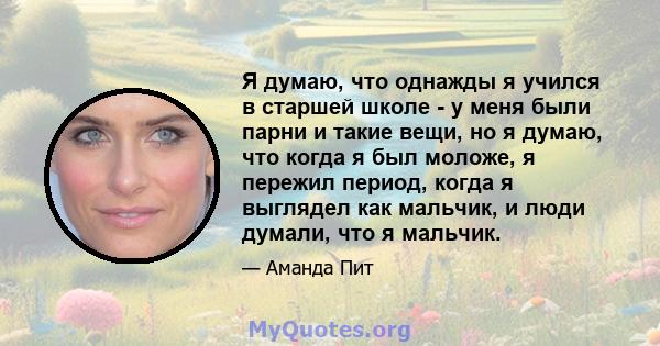 Я думаю, что однажды я учился в старшей школе - у меня были парни и такие вещи, но я думаю, что когда я был моложе, я пережил период, когда я выглядел как мальчик, и люди думали, что я мальчик.