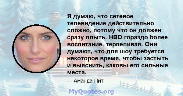 Я думаю, что сетевое телевидение действительно сложно, потому что он должен сразу плыть. HBO гораздо более воспитание, терпеливая. Они думают, что для шоу требуется некоторое время, чтобы застыть и выяснить, каковы его