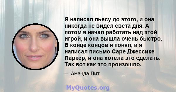 Я написал пьесу до этого, и она никогда не видел света дня. А потом я начал работать над этой игрой, и она вышла очень быстро. В конце концов я понял, и я написал письмо Саре Джессике Паркер, и она хотела это сделать.