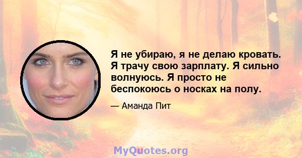 Я не убираю, я не делаю кровать. Я трачу свою зарплату. Я сильно волнуюсь. Я просто не беспокоюсь о носках на полу.