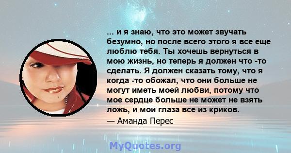 ... и я знаю, что это может звучать безумно, но после всего этого я все еще люблю тебя. Ты хочешь вернуться в мою жизнь, но теперь я должен что -то сделать. Я должен сказать тому, что я когда -то обожал, что они больше