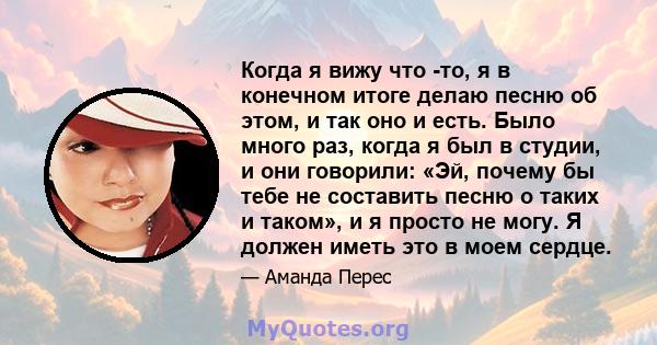 Когда я вижу что -то, я в конечном итоге делаю песню об этом, и так оно и есть. Было много раз, когда я был в студии, и они говорили: «Эй, почему бы тебе не составить песню о таких и таком», и я просто не могу. Я должен 