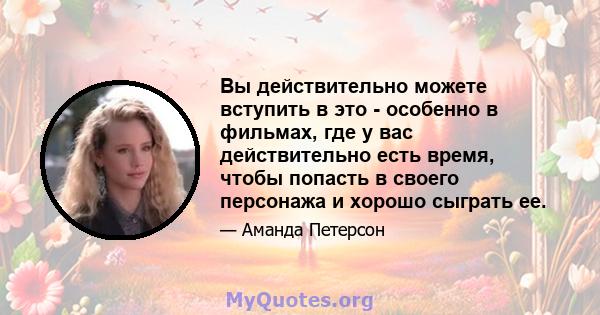 Вы действительно можете вступить в это - особенно в фильмах, где у вас действительно есть время, чтобы попасть в своего персонажа и хорошо сыграть ее.