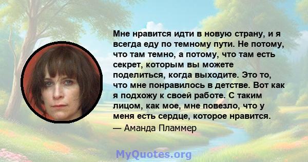 Мне нравится идти в новую страну, и я всегда еду по темному пути. Не потому, что там темно, а потому, что там есть секрет, которым вы можете поделиться, когда выходите. Это то, что мне понравилось в детстве. Вот как я