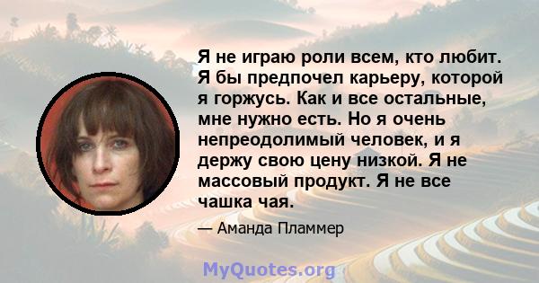 Я не играю роли всем, кто любит. Я бы предпочел карьеру, которой я горжусь. Как и все остальные, мне нужно есть. Но я очень непреодолимый человек, и я держу свою цену низкой. Я не массовый продукт. Я не все чашка чая.