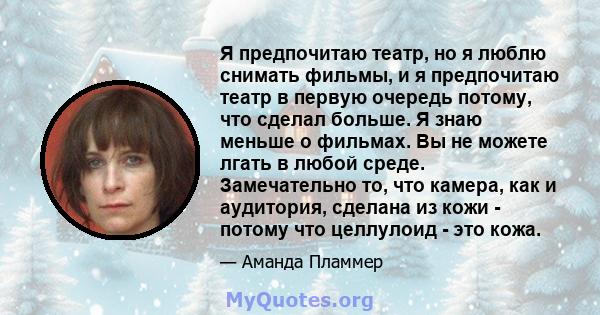 Я предпочитаю театр, но я люблю снимать фильмы, и я предпочитаю театр в первую очередь потому, что сделал больше. Я знаю меньше о фильмах. Вы не можете лгать в любой среде. Замечательно то, что камера, как и аудитория,