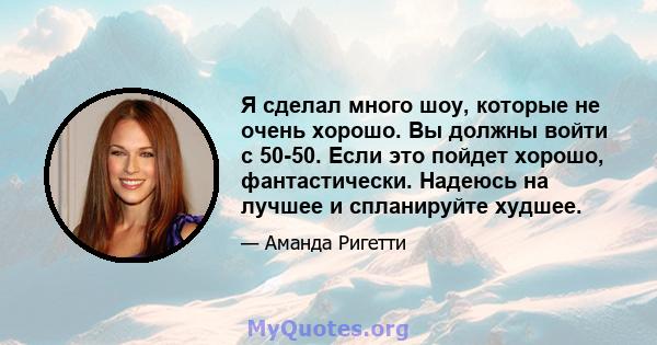 Я сделал много шоу, которые не очень хорошо. Вы должны войти с 50-50. Если это пойдет хорошо, фантастически. Надеюсь на лучшее и спланируйте худшее.