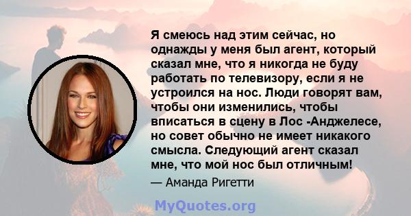 Я смеюсь над этим сейчас, но однажды у меня был агент, который сказал мне, что я никогда не буду работать по телевизору, если я не устроился на нос. Люди говорят вам, чтобы они изменились, чтобы вписаться в сцену в Лос