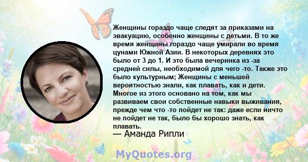 Женщины гораздо чаще следят за приказами на эвакуацию, особенно женщины с детьми. В то же время женщины гораздо чаще умирали во время цунами Южной Азии. В некоторых деревнях это было от 3 до 1. И это была вечеринка из