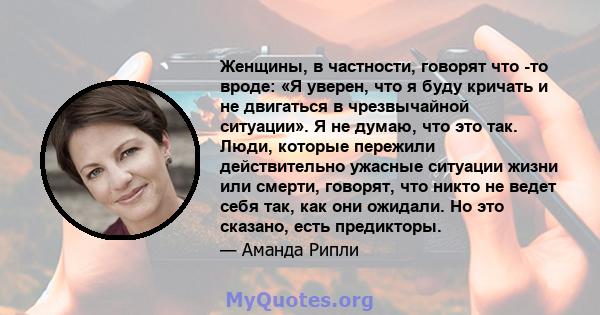 Женщины, в частности, говорят что -то вроде: «Я уверен, что я буду кричать и не двигаться в чрезвычайной ситуации». Я не думаю, что это так. Люди, которые пережили действительно ужасные ситуации жизни или смерти,