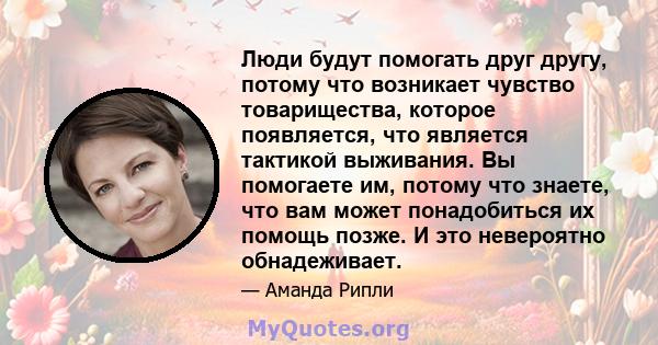 Люди будут помогать друг другу, потому что возникает чувство товарищества, которое появляется, что является тактикой выживания. Вы помогаете им, потому что знаете, что вам может понадобиться их помощь позже. И это