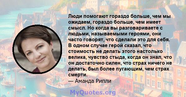 Люди помогают гораздо больше, чем мы ожидаем, гораздо больше, чем имеет смысл. Но когда вы разговариваете с людьми, называемыми героями, они часто говорят, что сделали это для себя. В одном случае герой сказал, что