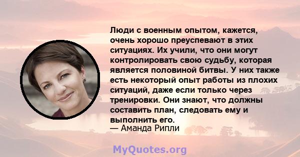 Люди с военным опытом, кажется, очень хорошо преуспевают в этих ситуациях. Их учили, что они могут контролировать свою судьбу, которая является половиной битвы. У них также есть некоторый опыт работы из плохих ситуаций, 