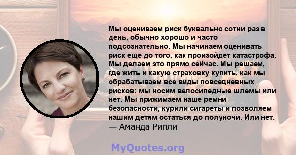 Мы оцениваем риск буквально сотни раз в день, обычно хорошо и часто подсознательно. Мы начинаем оценивать риск еще до того, как произойдет катастрофа. Мы делаем это прямо сейчас. Мы решаем, где жить и какую страховку