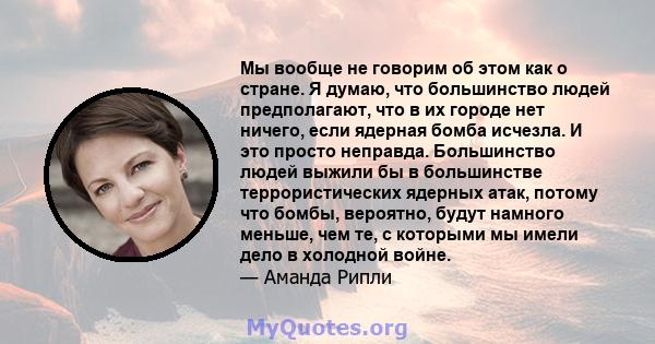 Мы вообще не говорим об этом как о стране. Я думаю, что большинство людей предполагают, что в их городе нет ничего, если ядерная бомба исчезла. И это просто неправда. Большинство людей выжили бы в большинстве