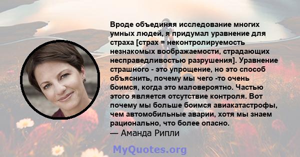 Вроде объединяя исследование многих умных людей, я придумал уравнение для страха [страх = неконтролируемость незнакомых воображаемости, страдающих несправедливостью разрушения]. Уравнение страшного - это упрощение, но