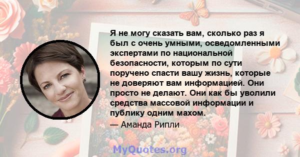 Я не могу сказать вам, сколько раз я был с очень умными, осведомленными экспертами по национальной безопасности, которым по сути поручено спасти вашу жизнь, которые не доверяют вам информацией. Они просто не делают. Они 