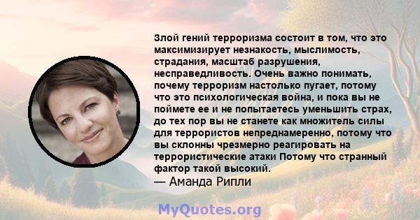 Злой гений терроризма состоит в том, что это максимизирует незнакость, мыслимость, страдания, масштаб разрушения, несправедливость. Очень важно понимать, почему терроризм настолько пугает, потому что это психологическая 