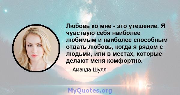 Любовь ко мне - это утешение. Я чувствую себя наиболее любимым и наиболее способным отдать любовь, когда я рядом с людьми, или в местах, которые делают меня комфортно.