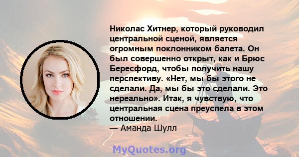 Николас Хитнер, который руководил центральной сценой, является огромным поклонником балета. Он был совершенно открыт, как и Брюс Бересфорд, чтобы получить нашу перспективу. «Нет, мы бы этого не сделали. Да, мы бы это