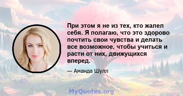 При этом я не из тех, кто жалел себя. Я полагаю, что это здорово почтить свои чувства и делать все возможное, чтобы учиться и расти от них, движущихся вперед.