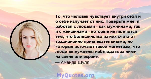 То, что человек чувствует внутри себя и о себе излучает от них. Поверьте мне, я работал с людьми - как мужчинами, так и с женщинами - которые не являются тем, что большинство из них считают традиционно привлекательными, 