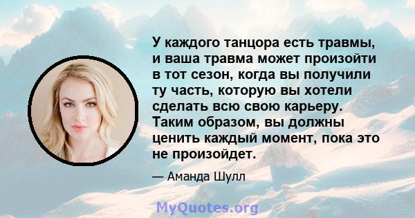 У каждого танцора есть травмы, и ваша травма может произойти в тот сезон, когда вы получили ту часть, которую вы хотели сделать всю свою карьеру. Таким образом, вы должны ценить каждый момент, пока это не произойдет.