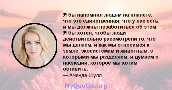 Я бы напомнил людям на планете, что это единственная, что у нас есть, и мы должны позаботиться об этом. Я бы хотел, чтобы люди действительно рассмотрели то, что мы делаем, и как мы относимся к земле, экосистемам и