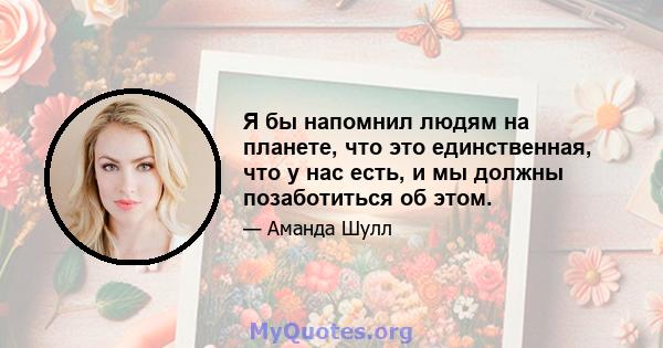 Я бы напомнил людям на планете, что это единственная, что у нас есть, и мы должны позаботиться об этом.