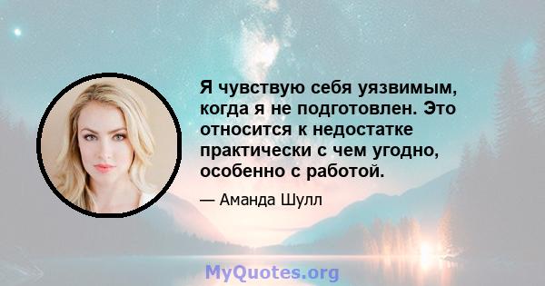 Я чувствую себя уязвимым, когда я не подготовлен. Это относится к недостатке практически с чем угодно, особенно с работой.