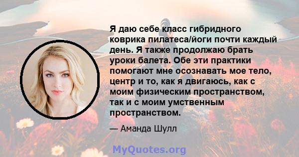 Я даю себе класс гибридного коврика пилатеса/йоги почти каждый день. Я также продолжаю брать уроки балета. Обе эти практики помогают мне осознавать мое тело, центр и то, как я двигаюсь, как с моим физическим