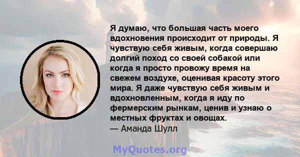 Я думаю, что большая часть моего вдохновения происходит от природы. Я чувствую себя живым, когда совершаю долгий поход со своей собакой или когда я просто провожу время на свежем воздухе, оценивая красоту этого мира. Я