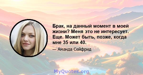 Брак, на данный момент в моей жизни? Меня это не интересует. Еще. Может быть, позже, когда мне 35 или 40.