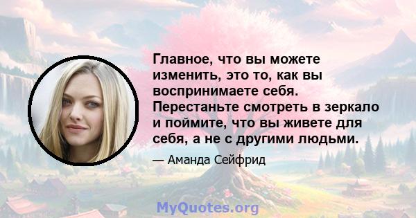 Главное, что вы можете изменить, это то, как вы воспринимаете себя. Перестаньте смотреть в зеркало и поймите, что вы живете для себя, а не с другими людьми.