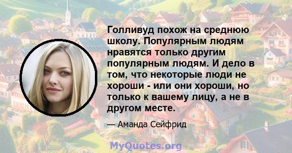 Голливуд похож на среднюю школу. Популярным людям нравятся только другим популярным людям. И дело в том, что некоторые люди не хороши - или они хороши, но только к вашему лицу, а не в другом месте.