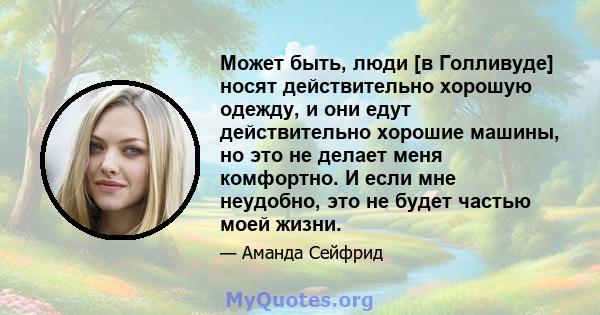 Может быть, люди [в Голливуде] носят действительно хорошую одежду, и они едут действительно хорошие машины, но это не делает меня комфортно. И если мне неудобно, это не будет частью моей жизни.