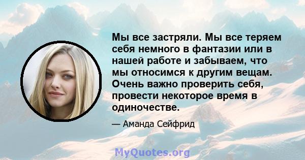 Мы все застряли. Мы все теряем себя немного в фантазии или в нашей работе и забываем, что мы относимся к другим вещам. Очень важно проверить себя, провести некоторое время в одиночестве.