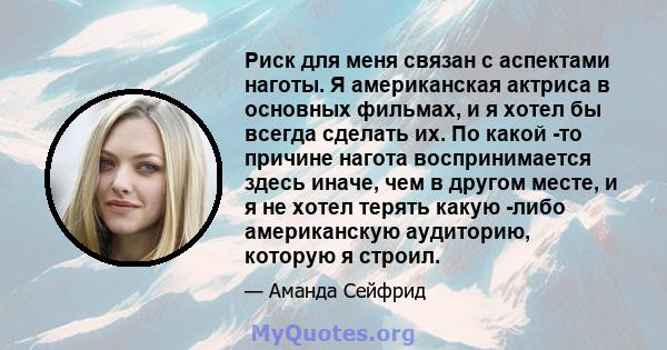 Риск для меня связан с аспектами наготы. Я американская актриса в основных фильмах, и я хотел бы всегда сделать их. По какой -то причине нагота воспринимается здесь иначе, чем в другом месте, и я не хотел терять какую