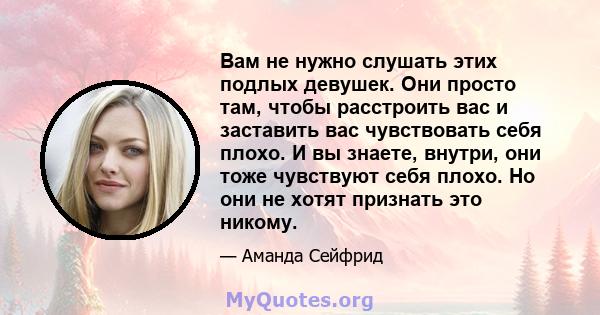 Вам не нужно слушать этих подлых девушек. Они просто там, чтобы расстроить вас и заставить вас чувствовать себя плохо. И вы знаете, внутри, они тоже чувствуют себя плохо. Но они не хотят признать это никому.